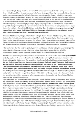 8
8
End time Apostolic messages
and understanding it , they go ahead and read some bible scriptures and concludes that the coming messiah was
Empire Haile Selassie 1 from Ethiopia. Because of lack of understanding and discerning who Jesus Christ was they are
leading many people astray and to hell. Lack of discerning and understanding the word of God is the highway to
deception and apostasy doctrines of serpents. Lack of discerning the holy bible is setting yourself on fire of judgment.
Every time you read the word of God and fail to understand it and interpret on your own you are bringing judgment
to yourself. The word of God is the bread that comes from Heaven that gives eternal life but if you eat the bread
without recognizing it and discerning it you are just digging out your grave. For no one who lack to understand can
obey and do the right thing. The Lords bread means His word or His flesh and many are lacking to discern and respect
the word of God before they take it. (1 Corinthians 11:29-30 For if you do not discern or recognize the meaning of
the Lord's body when you eat the bread and drink from the cup, you bring judgment on yourself as you eat and
drink. That is why many of you are sick and weak, and several have died.)
The word of God is warning this generation who are lacking to discern the word of God and going ahead and using
the same Word of God to unite homosexual marriages! They say don't judge and going ahead and doing evil while
they're sticking to a certain scripture to support their believes. You are bringing judgment on yourself as you eat/read
the word of God without discerning it and understanding the meaning of the word of God. That is why many are sick
and weak and others dying because of misinterpreting the Holy word of God and perverting the meaning.
That is why many Churches are dying spiritually and very weak because of lack of getting the understanding of the
word and getting the wrong meaning. Doing things without discerning the word and getting to hell for
misinterpreting the word of God. Everything should be discern by the word of God the bread of life.
Check this and see how they lacked to understand Jesus Christ when He said He was the Bread of Life. (John 6:47-54 I
am telling you the truth: he who believes has eternal life. I am the bread of life. Your ancestors ate manna in the
desert, but they died. But the bread that comes down from heaven is of such a kind that whoever eats it will not
die. I am the living bread that came down from heaven. If you eat this bread, you will live forever. The bread that I
will give you is my flesh, which I give so that the world may live.” This started an angry argument among them.
“How can this man give us his flesh to eat?” they asked. Jesus said to them, “I am telling you the truth: if you do
not eat the flesh of the Son of Man and drink his blood, you will not have life in yourselves. Those who eat my flesh
and drink my blood have eternal life, and I will raise them to life on the last day.) So is the Churches today who are
lacking to know or discern the body of Christ the word of life at this hour. Except you eat of the flesh/word of God
you cannot have eternal life. I see today so called people are not even interested to hear the real word of God but
seeking to hear jokes and entertainment.
There are no short cuts to heaven if you fail to follow every steps in the bible, people are skipping the water baptism
and ignoring the scriptures and lacking to recognize the meaning of the word of God. And Jesus Christ in John chapter
three verse three to four that “Except a man be born again by water and spirit he cannot see the Kingdom of God".
That is why except you are born in water and Spirit you cannot discern the Word of God because you have nothing to
discern in you and you are not of the kingdom of God. This is why many are lacking to recognize between the right
and wrong, between darkness and light, and they are falling in the hands of false prophets and antichrist because
they failed to understand the scriptures. I see many false messiahs claiming to be Jesus Christ in flesh and so many
people following them to Hell. Because Christians today are running and welcoming everyone coming in Jesus name
without having to judge him and recognize him by the word of God. Others are eating snakes, grass and others
drinking petrol in Church because they have followed their preachers without caring if they are following the word of
God. Without discerning the Bread of Life the word of God you are on your way to deception and Hell. People are so
sick and spiritually weak for lack of the word of God and understanding it. They are left confused and calling what is
right wrong and rejecting the true messengers of the Gospel of Christ Jesus. That’s why women in the Church are
 