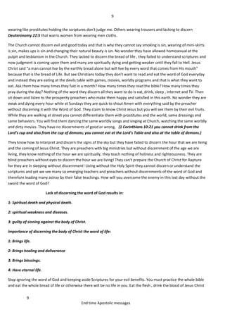 9
9
End time Apostolic messages
wearing like prostitutes holding the scriptures don't judge me. Others wearing trousers and lacking to discern
Deuteronomy 22:5 that warns women from wearing men cloths.
The Church cannot discern evil and good today and that is why they cannot say smoking is sin, wearing of mini-skirts
is sin, makes ups is sin and changing their natural beauty is sin. No wonder they have allowed homosexual at the
pulpit and lesbianism in the Church. They lacked to discern the bread of life , they failed to understand scriptures and
now judgment is coming upon them and many are spiritually dying and getting weaker until they fall to Hell. Jesus
Christ said "a man cannot live by the earthly bread alone but will live by every word that comes from His mouth"
because that is the bread of Life. But see Christians today they don't want to read and eat the word of God everyday
and instead they are eating at the devils table with games, movies, worldly programs and that is what they want to
eat. Ask them how many times they fast in a month? How many times they read the bible? How many times they
pray during the day? Nothing of the word they discern all they want to do is eat, drink, sleep , internet and TV. Then
sit down and listen to the prosperity preachers who make them happy and satisfied in this earth. No wonder they are
weak and dying every hour while at Sundays they are quick to shout Amen with everything said by the preacher
without discerning it with the Word of God. They claim to know Christ Jesus but you will see them by their evil fruits.
While they are walking at street you cannot differentiate them with prostitutes and the world, same dressings and
same behaviors. You will find them dancing the same worldly songs and singing at Church, watching the same worldly
and dirty movies. They have no discernments of good or wrong. (1 Corinthians 10:21 you cannot drink from the
Lord's cup and also from the cup of demons; you cannot eat at the Lord's Table and also at the table of demons.)
They know how to interpret and discern the signs of the sky but they have failed to discern the hour that we are living
and the coming of Jesus Christ. They are preachers with big ministries but without discernment of the age we are
living, they know nothing of the hour we are spiritually, they teach nothing of holiness and righteousness. They are
blind preachers without eyes to discern the hour we are living! They can't prepare the Church of Christ for Rapture
for they are in sleeping without discernment! Living without the Holy Spirit they cannot discern or understand the
scriptures and yet we see many so emerging teachers and preachers without discernments of the word of God and
therefore leading many astray by their false teachings. How will you overcome the enemy in this last day without the
sword the word of God?
Lack of discerning the word of God results in:
1: Spiritual death and physical death.
2: spiritual weakness and diseases.
3: guilty of sinning against the body of Christ.
Importance of discerning the body of Christ the word of life:
1: Brings life.
2: Brings healing and deliverance
3: Brings blessings.
4: Have eternal life.
Stop ignoring the word of God and keeping aside Scriptures for your evil benefits. You must practice the whole bible
and eat the whole bread of life or otherwise there will be no life in you. Eat the flesh , drink the blood of Jesus Christ
 