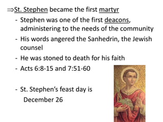 St. Stephen became the first martyr 
- Stephen was one of the first deacons, 
administering to the needs of the community 
- His words angered the Sanhedrin, the Jewish 
counsel 
- He was stoned to death for his faith 
- Acts 6:8-15 and 7:51-60 
- St. Stephen’s feast day is 
December 26 
 