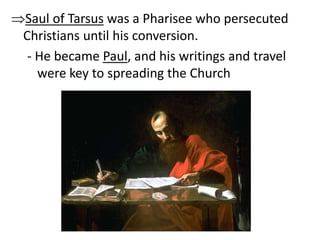 Saul of Tarsus was a Pharisee who persecuted 
Christians until his conversion. 
- He became Paul, and his writings and travel 
were key to spreading the Church 
 