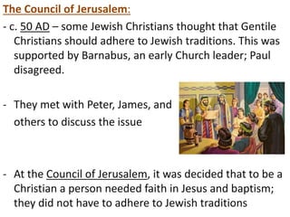 The Council of Jerusalem: 
- c. 50 AD – some Jewish Christians thought that Gentile 
Christians should adhere to Jewish traditions. This was 
supported by Barnabus, an early Church leader; Paul 
disagreed. 
- They met with Peter, James, and 
others to discuss the issue 
- At the Council of Jerusalem, it was decided that to be a 
Christian a person needed faith in Jesus and baptism; 
they did not have to adhere to Jewish traditions 
 