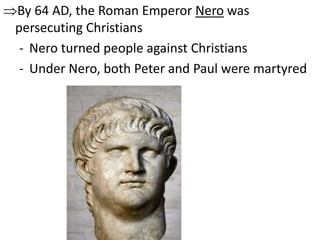 By 64 AD, the Roman Emperor Nero was 
persecuting Christians 
- Nero turned people against Christians 
- Under Nero, both Peter and Paul were martyred 
 