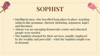 SOPHIST
• Intelligent men, who travelled from place to place, teaching
subjects like grammar, rhetoric (debating, argument, logic)
and literature
• Athens was an emerging democratic centre and educated
people were needed
• The Sophists charged for their services, usually employed
by the wealthy and powerful – what the Sophists taught was
in demand
 