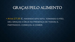 GRAÇAS PELO ALIMENTO
• Atos 27:35 E, havendo dito isto, tomando o pão,
deu graças a Deus na presença de todos; e,
partindo-o, começou a comer.
 