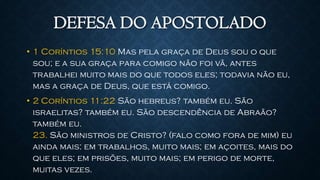 DEFESA DO APOSTOLADO
• 1 Coríntios 15:10 Mas pela graça de Deus sou o que
sou; e a sua graça para comigo não foi vã, antes
trabalhei muito mais do que todos eles; todavia não eu,
mas a graça de Deus, que está comigo.
• 2 Coríntios 11:22 São hebreus? também eu. São
israelitas? também eu. São descendência de Abraão?
também eu.
23. São ministros de Cristo? (falo como fora de mim) eu
ainda mais: em trabalhos, muito mais; em açoites, mais do
que eles; em prisões, muito mais; em perigo de morte,
muitas vezes.
 