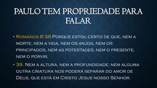 PAULOTEM PROPRIEDADE PARA
FALAR
• Romanos 8:38 Porque estou certo de que, nem a
morte, nem a vida, nem os anjos, nem os
principados, nem as potestades, nem o presente,
nem o porvir,
• 39. Nem a altura, nem a profundidade, nem alguma
outra criatura nos poderá separar do amor de
Deus, que está em Cristo Jesus nosso Senhor.
 