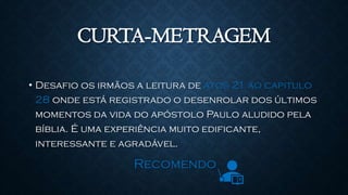 CURTA-METRAGEM
• Desafio os irmãos a leitura de atos 21 ao capitulo
28 onde está registrado o desenrolar dos últimos
momentos da vida do apóstolo Paulo aludido pela
bíblia. É uma experiência muito edificante,
interessante e agradável.
Recomendo
 