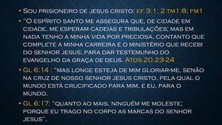 • Sou prisioneiro de jesus cristo: ef 3:1; 2 tm1:8; fm1
• “O espírito santo me assegura que, de cidade em
cidade, me esperam cadeias e tribulações; mas em
nada tenho a minha vida por preciosa, contanto que
complete a minha carreira e o ministério que recebi
do senhor jesus, para dar testemunho do
evangelho da graça de deus. Atos 20.23-24
• Gl 6:14 : “mas longe esteja de mim gloriar-me, senão
na cruz de nosso senhor jesus cristo, pela qual o
mundo está crucificado para mim, e eu, para o
mundo.
• Gl 6:17: “quanto ao mais, ninguém me moleste;
porque eu trago no corpo as marcas do senhor
jesus”.
 