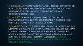 • 1 co 9:22,23 “fiz-me tudo para com todos, com o fim de,
por todos os modos, salvar alguns. Tudo faço por
causa do evangelho, com o fim de me tornar
cooperador com ele.
• 1 co 9:27: “esmurro o meu corpo e o reduzo à
escravidão, para que, tendo pregado a outros, não
venha eu mesmo a ser desqualificado”.
• 1 tm 4:6-8: “quanto a mim, estou sendo já oferecido por
libação, e o tempo da minha partida é chegado. Combati
o bom combate, completei a carreira, guardei a fé. Já
agora a coroa da justiça me está guardada, a qual o
senhor, o reto juiz, me dará naquele dia; E NÃO
SOMENTE A MIM, MAS TAMBÉM A TODOS QUANTOS
AMAM A SUA VINDA”.
 