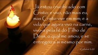 Já estou crucificado com
Cristo; e vivo, não mais eu,
mas Cristo vive em mim; e a
vida que agora vivo na carne,
vivo-a pela fé do Filho de
Deus, o qual me amou, e se
entregou a si mesmo por mim.
Gálatas 2:20
 