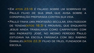 • Em atos 23.16 é falado sobre um sobrinho de
Paulo filho de sua irmã que avisa sobre a
conspiração preparada contra sua vida.
• Paulo tinha uma profissão secular, era fazedor
de tendas(atos 18.3) e provável que enquanto
jesus ainda trabalhava como carpinteiro com
seu padrasto José, no mesmo período Paulo
estudava na escola farisaica com seu rabino
Gamaliel(atos 22.3) filho de Hilel fundador da
escola.
 