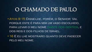 O CHAMADO DE PAULO
• Atos 9:15 Disse-lhe, porém, o Senhor: Vai,
porque este é para mim um vaso escolhido,
para levar o meu nome diante dos gentios, e
dos reis e dos filhos de Israel.
• 16 E eu lhe mostrarei quanto deve padecer
pelo meu nome.
 