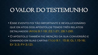 OVALOR DOTESTEMUNHO
• Esse evento foi tão importante e revolucionário
que em atos dos apóstolos temos três relatos
detalhados (Atos 9.1-19; 22.1-21; 26.1-26).
• O apóstolo também faz menção da sua conversão e
chamado em suas cartas (1co 9.1; 15.8; Gl1.15-16;
Ef 3.3; Fp 3.12).
 