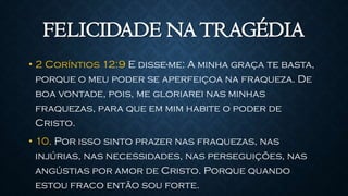 FELICIDADE NATRAGÉDIA
• 2 Coríntios 12:9 E disse-me: A minha graça te basta,
porque o meu poder se aperfeiçoa na fraqueza. De
boa vontade, pois, me gloriarei nas minhas
fraquezas, para que em mim habite o poder de
Cristo.
• 10. Por isso sinto prazer nas fraquezas, nas
injúrias, nas necessidades, nas perseguições, nas
angústias por amor de Cristo. Porque quando
estou fraco então sou forte.
 