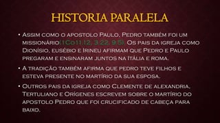 HISTORIA PARALELA
• Assim como o apostolo Paulo, Pedro também foi um
missionário(1Co11.12, 3.22, 9.5). Os pais da igreja como
Dionísio, eusébio e Irineu afirmam que Pedro e Paulo
pregaram e ensinaram juntos na Itália e roma.
• A tradição também afirma que pedro teve filhos e
esteva presente no martírio da sua esposa.
• Outros pais da igreja como Clemente de alexandria,
Tertuliano e Orígenes escrevem sobre o martírio do
apostolo Pedro que foi crucificado de cabeça para
baixo.
 