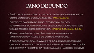 PANO DE FUNDO
• Está carta assim como a carta de tiago fazem um paralelo
com o conteúdo dos evangelhos. (mt,mc,lc,jo)
• Diferente da carta de tiago, Pedro vai além dos
fundamentos doutrinários de jesus, e usa a experiencia de
vida do mestre como referencia. 1Pedro 1.11, 2.23, 4.1, 5.1
• Pedro também faz conexão com os ensinamentos
ministrados por Paulo e os outros apóstolos.
• A proposta principal é avivar a fé dos santos mostrando
que todo sofrimento por amor ao Senhor jesus cristo não
se compara a recompensa reservada aos nascidos de novo.
 