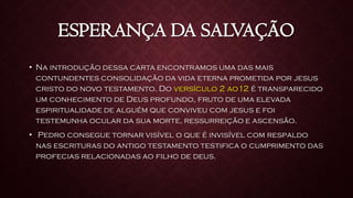ESPERANÇA DA SALVAÇÃO
• Na introdução dessa carta encontramos uma das mais
contundentes consolidação da vida eterna prometida por jesus
cristo do novo testamento. Do versículo 2 ao12 é transparecido
um conhecimento de Deus profundo, fruto de uma elevada
espiritualidade de alguém que conviveu com jesus e foi
testemunha ocular da sua morte, ressurreição e ascensão.
• Pedro consegue tornar visível o que é invisível com respaldo
nas escrituras do antigo testamento testifica o cumprimento das
profecias relacionadas ao filho de deus.
 