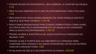 • Cingir nosso entendimento, ser sóbrios, e confiar na graça.
v13
• Ser filhos obedientes e ser inconformados com o pecado.
v14
• Ser santo em toda nossa maneira de viver porque santo é
aquele que nos chamou. v15-16
• Não fomos resgatados por coisas corruptíveis como ouro
ou prata mas pelo derramamento de sangue do cordeiro
imaculado e incontaminado. v18-19
• Pedro afirma a existência de jesus antes da fundação do
mundo. v20
• Nossa alma é purificada na obediência a verdade para
caridade não fingida e ao amor fervoroso um pelos outros
com um coração puro. v22
• A palavra de Deus é incorruptível(eterna). v23-25
 