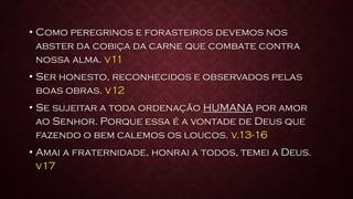 • Como peregrinos e forasteiros devemos nos
abster da cobiça da carne que combate contra
nossa alma. v11
• Ser honesto, reconhecidos e observados pelas
boas obras. v12
• Se sujeitar a toda ordenação HUMANA por amor
ao Senhor. Porque essa é a vontade de Deus que
fazendo o bem calemos os loucos. v.13-16
• Amai a fraternidade, honrai a todos, temei a Deus.
v17
 