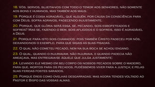 18. Vós, servos, sujeitai-vos com todo o temor aos senhores, não somente
aos bons e humanos, mas também aos maus.
19. Porque é coisa agradável, que alguém, por causa da consciência para
com Deus, sofra agravos, padecendo injustamente.
20. Porque, que glória será essa, se, pecando, sois esbofeteados e
sofreis? Mas se, fazendo o bem, sois afligidos e o sofreis, isso é agradável
a Deus.
21. Porque para isto sois chamados; pois também Cristo padeceu por nós,
deixando-nos o exemplo, para que sigais as suas pisadas.
22. O qual não cometeu pecado, nem na sua boca se achou engano.
23. O qual, quando o injuriavam, não injuriava, e quando padecia não
ameaçava, mas entregava-se àquele que julga justamente;
24. Levando ele mesmo em seu corpo os nossos pecados sobre o madeiro,
para que, mortos para os pecados, pudéssemos viver para a justiça; e pelas
suas feridas fostes sarados.
25. Porque éreis como ovelhas desgarradas; mas agora tendes voltado ao
Pastor e Bispo das vossas almas.
 