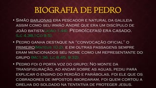 BIOGRAFIA DE PEDRO
• Simão barjonas era pescador e natural da galileia
assim como seu irmão André que era um discípulo de
joão batista(João 1.44). Pedro(cefas) era casado.
(Lc 4.38,1Co 9.5).
• Pedro ganha destaque na “convocação oficial” o
primeiro(Mateus 10.2), e em outras passagens sempre
eram mencionados seu nome como um representante do
grupo (Mc1.36, Lc 8.45, 9.32).
• Pedro foi o porta voz do grupo; No monte da
transfiguração, ao andar sobre as aguas, pediu para
explicar o ensino do perdão e parábolas, foi ele que os
cobradores de impostos abordaram, foi quem cortou a
orelha do soldado na tentativa de proteger jesus.
 