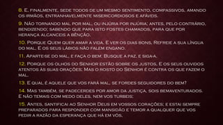 8. E, finalmente, sede todos de um mesmo sentimento, compassivos, amando
os irmãos, entranhavelmente misericordiosos e afáveis.
9. Não tornando mal por mal, ou injúria por injúria; antes, pelo contrário,
bendizendo; sabendo que para isto fostes chamados, para que por
herança alcanceis a bênção.
10. Porque Quem quer amar a vida, E ver os dias bons, Refreie a sua língua
do mal, E os seus lábios não falem engano.
11. Aparte-se do mal, e faça o bem; Busque a paz, e siga-a.
12. Porque os olhos do Senhor estão sobre os justos, E os seus ouvidos
atentos às suas orações; Mas o rosto do Senhor é contra os que fazem o
mal.
13. E qual é aquele que vos fará mal, se fordes seguidores do bem?
14. Mas também, se padecerdes por amor da justiça, sois bemaventurados.
E não temais com medo deles, nem vos turbeis;
15. Antes, santificai ao Senhor Deus em vossos corações; e estai sempre
preparados para responder com mansidão e temor a qualquer que vos
pedir a razão da esperança que há em vós,
 