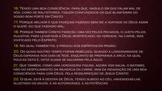 16. Tendo uma boa consciência, para que, naquilo em que falam mal de
vós, como de malfeitores, fiquem confundidos os que blasfemam do
vosso bom porte em Cristo.
17. Porque melhor é que padeçais fazendo bem (se a vontade de Deus assim
o quer), do que fazendo mal.
18. Porque também Cristo padeceu uma vez pelos pecados, o justo pelos
injustos, para levar-nos a Deus; mortificado, na verdade, na carne, mas
vivificado pelo Espírito;
19. No qual também foi, e pregou aos espíritos em prisão;
20. Os quais noutro tempo foram rebeldes, quando a longanimidade de
Deus esperava nos dias de Noé, enquanto se preparava a arca; na qual
poucas (isto é, oito) almas se salvaram pela água;
21. Que também, como uma verdadeira figura, agora vos salva, o batismo,
não do despojamento da imundícia da carne, mas da indagação de uma boa
consciência para com Deus, pela ressurreição de Jesus Cristo;
22. O qual está à destra de Deus, tendo subido ao céu, havendo-se-lhe
sujeitado os anjos, e as autoridades, e as potências.
 
