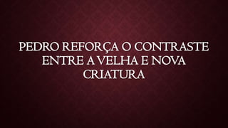 PEDRO REFORÇA O CONTRASTE
ENTRE AVELHA E NOVA
CRIATURA
 
