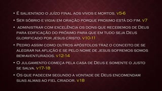 • É salientado o juízo final aos vivos e mortos. v5-6
• Ser sóbrio e vigiai em oração porque proximo está do fim. v7
• administrar com excelência os dons que recebemos de Deus
para edificação do próximo para que em tudo seja Deus
glorificado por jesus cristo. v10-11
• Pedro assim como outros apóstolos traz o conceito de se
alegrar na aflição e se pelo nome de jesus sofremos somos
bem-aventurados. v12-14
• O julgamento começa pela casa de Deus e somente o justo
se salva. v17-18
• Os que padecem segundo a vontade de Deus encomendam
suas almas ao fiel criador. v18
 