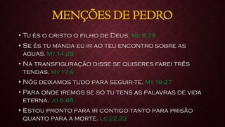 MENÇÕES DE PEDRO
• Tu és o cristo o filho de Deus. Mc 8.29
• Se és tu manda eu ir ao teu encontro sobre as
aguas. Mt 14.28
• Na transfiguração disse se quiseres farei três
tendas. Mt 17.4
• Nós deixamos tudo para seguir-te. Mt 19.27
• Para onde iremos se só tu tens as palavras de vida
eterna. Jo 6.68
• Estou pronto para ir contigo tanto para prisão
quanto para a morte. Lc 22.23
 