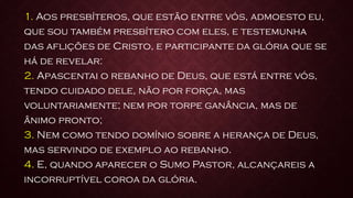 1. Aos presbíteros, que estão entre vós, admoesto eu,
que sou também presbítero com eles, e testemunha
das aflições de Cristo, e participante da glória que se
há de revelar:
2. Apascentai o rebanho de Deus, que está entre vós,
tendo cuidado dele, não por força, mas
voluntariamente; nem por torpe ganância, mas de
ânimo pronto;
3. Nem como tendo domínio sobre a herança de Deus,
mas servindo de exemplo ao rebanho.
4. E, quando aparecer o Sumo Pastor, alcançareis a
incorruptível coroa da glória.
 