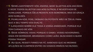 • 5. Semelhantemente vós jovens, sede sujeitos aos anciãos;
e sede todos sujeitos uns aos outros, e revesti-vos de
humildade, porque Deus resiste aos soberbos, mas dá graça
aos humildes.
6. Humilhai-vos, pois, debaixo da potente mão de Deus, para
que a seu tempo vos exalte;
7. Lançando sobre ele toda a vossa ansiedade, porque ele
tem cuidado de vós.
8. Sede sóbrios; vigiai; porque o diabo, vosso adversário,
anda em derredor, bramando como leão, buscando a quem
possa tragar;
9. Ao qual resisti firmes na fé, sabendo que as mesmas
aflições se cumprem entre os vossos irmãos no mundo.
 