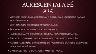 ACRESCENTAI A FÉ
(5-12)
• Virtude; excelência de moral e conduta, inclinação para o
bem, Dignidade.
• Ciência; conhecimento aprofundado.
• Temperança; moderado, equilibrado.
• Paciência; auto-controle, tolerância, perseverança.
• Piedade; compaixão pelo sofrimento alheio, devoção.
• Amor fraternal; capacidade de fazer pelo outro o que você
faria por você mesmo.
• Caridade; fruto do amor  amor em ação.
 