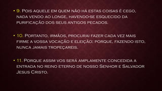 • 9. Pois aquele em quem não há estas coisas é cego,
nada vendo ao longe, havendo-se esquecido da
purificação dos seus antigos pecados.
• 10. Portanto, irmãos, procurai fazer cada vez mais
firme a vossa vocação e eleição; porque, fazendo isto,
nunca jamais tropeçareis.
• 11. Porque assim vos será amplamente concedida a
entrada no reino eterno de nosso Senhor e Salvador
Jesus Cristo.
 