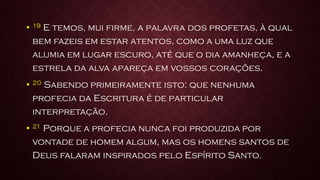 • 19 E temos, mui firme, a palavra dos profetas, à qual
bem fazeis em estar atentos, como a uma luz que
alumia em lugar escuro, até que o dia amanheça, e a
estrela da alva apareça em vossos corações.
• 20 Sabendo primeiramente isto: que nenhuma
profecia da Escritura é de particular
interpretação.
• 21 Porque a profecia nunca foi produzida por
vontade de homem algum, mas os homens santos de
Deus falaram inspirados pelo Espírito Santo.
 