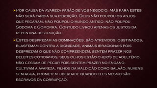Por causa da avareza farão de vós negocio. Mas para estes
não será tardia sua perdição. Deus não poupou os anjos
que pecaram, não poupou o mundo antigo, não poupou
Sodoma e Gomorra. Contudo livrou apenas os justos da
repentina destruição.
Estes desprezam as dominações, são atrevidos, obstinados,
blasfemam contra a dignidade, animais irracionais pois
desprezam o que não compreendem, sentem prazer nos
deleites cotidianos, seus olhos estão cheios de adultério,
não cessam de pecar pois sentem prazer no engano,
cultivam a avareza, filhos da maldição como balaão, nuvens
sem agua, prometem liberdade quando eles mesmo são
escravos da corrupção.
 
