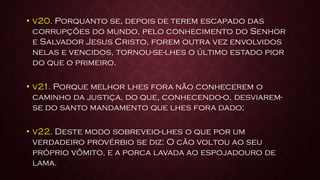 • v20. Porquanto se, depois de terem escapado das
corrupções do mundo, pelo conhecimento do Senhor
e Salvador Jesus Cristo, forem outra vez envolvidos
nelas e vencidos, tornou-se-lhes o último estado pior
do que o primeiro.
• v21. Porque melhor lhes fora não conhecerem o
caminho da justiça, do que, conhecendo-o, desviarem-
se do santo mandamento que lhes fora dado;
• v22. Deste modo sobreveio-lhes o que por um
verdadeiro provérbio se diz: O cão voltou ao seu
próprio vômito, e a porca lavada ao espojadouro de
lama.
 