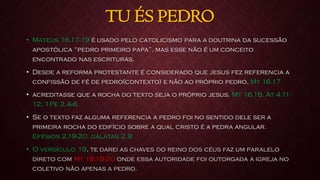 TU ÉS PEDRO
• Mateus 16.17-19 é usado pelo catolicismo para a doutrina da sucessão
apostólica “pedro primeiro papa”, mas esse não é um conceito
encontrado nas escrituras.
• Desde a reforma protestante é considerado que jesus fez referencia a
confissão de fé de pedro(contexto) e não ao próprio pedro. Mt 16.17
• acreditasse que a rocha do texto seja o próprio jesus. Mt 16.18, At 4.11-
12, 1Pe 2.4-6
• Se o texto faz alguma referencia a pedro foi no sentido dele ser a
primeira rocha do edifício sobre a qual cristo é a pedra angular.
Efésios 2.19-20, gálatas 2.9
• O versículo 19, te darei as chaves do reino dos céus faz um paralelo
direto com Mt 18.18-20 onde essa autoridade foi outorgada a igreja no
coletivo não apenas a pedro.
 