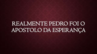 REALMENTE PEDRO FOI O
APOSTOLO DA ESPERANÇA
 