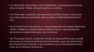 • 13. Mas nós, segundo a sua promessa, aguardamos novos
céus e nova terra, em que habita a justiça.
• 14. Por isso, amados, aguardando estas coisas, procurai
que dele sejais achados imaculados e irrepreensíveis em
paz.
• 15. E tende por salvação a longanimidade de nosso Senhor;
como também o nosso amado irmão Paulo vos escreveu,
segundo a sabedoria que lhe foi dada;
• 16. Falando disto, como em todas as suas epístolas, entre
as quais há pontos difíceis de entender, que os indoutos e
inconstantes torcem, e igualmente as outras Escrituras,
para sua própria perdição.
 