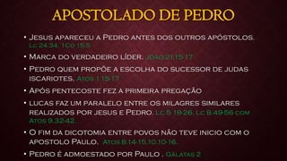 APOSTOLADO DE PEDRO
• Jesus apareceu a Pedro antes dos outros apóstolos.
Lc 24.34, 1Co 15.5
• Marca do verdadeiro líder. João 21.15-17
• Pedro quem propõe a escolha do sucessor de judas
iscariotes. Atos 1.15-17
• Após pentecoste fez a primeira pregação
• lucas faz um paralelo entre os milagres similares
realizados por jesus e Pedro. Lc 5 18-26, Lc 8.49-56 com
Atos 9.32-42.
• O fim da dicotomia entre povos não teve inicio com o
apostolo Paulo. Atos 8.14-15,10.10-16.
• Pedro é admoestado por Paulo . Gálatas 2
 