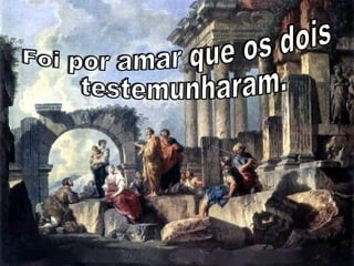 Foi por amar que os dois testemunharam.  