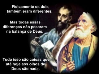 Fisicamente os dois também eram diferentes. Mas todas essas diferenças não pesaram na balança de Deus. Tudo isso são coisas que até hoje aos olhos de Deus são nada. 