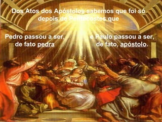 Pedro passou a ser, de fato  pedra e Paulo passou a ser, de fato,  apóstolo . Dos Atos dos Apóstolos sabemos que foi só depois de Pentecostes que 