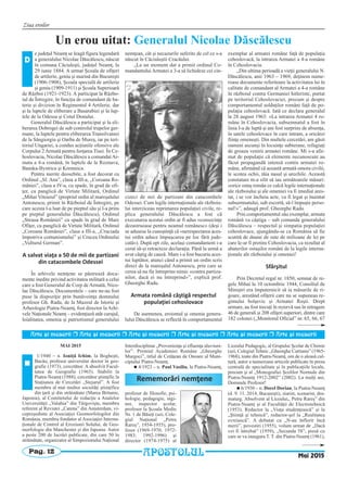 Ziua eroilor
Pag. 12
MAI 2015
1/1940 – n. Ioniţă Ichim, la Bogheşti,
Bacău, profesor universitar doctor în geo-
grafie (1973), cercetător. A absolvit Facul-
tatea de Geografie (1965). Stabilit la
Piatra-Neamţ (1988), cercetător ştiinţific la
Staţiunea de Cercetări „Stejarul”. A fost
membru al mai multor societăţi ştiinţifice
din ţară şi din străinătate (Marea Britanie,
Japonia), al Comitetului de redacţie a Analelor
Universităţii „Valahia” din Târgovişte, membru
referent al Revistei „Catena” din Amsterdam, vi-
cepreşedinte al Asociaţiei Geomorfologilor din
România, membru fondator al Asociaţiei Interna-
ţionale de Control al Eroziunii Solului, de Geo-
morfologie din Manchester şi din Japonia. Autor
a peste 200 de lucrări publicate, din care 50 în
străinătate, organizator al Simpozionului Naţional
Interdisciplinar „Provenienţa şi efluenţa aluviuni-
lor”. Premiul Academiei Române „Gheorghe
Murgoci”, titlul de Cetăţean de Onoare al Muni-
cipiului Piatra-Neamţ.
n 4/1923 – n. Paul Vasiliu, la Piatra-Neamţ,
profesor de filosofie, psi-
hologie, pedagogie, ingi-
ner, inspector şcolar,
profesor la Şcoala Medie
Nr. 1 de Băieţi (azi, Cole-
giul Naţional „Petru
Rareş”, 1954-1955), pro-
fesor (1969-1970; 1972-
1983; 1992-1996) şi
director (1974-1975) al
Liceului Pedagogic, al Grupului Şcolar de Chimie
(azi, Colegiul Tehnic „Gheorghe Cartianu” (1965-
1968), toate din Piatra-Neamţ, om de o aleasă cul-
tură, autor a numeroase articole publicate în presa
centrală de specialitate şi în publicaţiile locale,
precum şi al „Monografiei Şcolilor Normale din
Piatra-Neamţ 1912-2002” (2002). La mulţi ani,
Domnule Profesor!
n 6/1930 – n. Dorel Dorian, la Piatra-Neamţ
(d. 9. 11. 2014, Bucureşti), ziarist, scenarist, dra-
maturg. Absolvent al Liceului,, Petru Rareş” din
Piatra-Neamţ şi al Facultăţii de Electrotehnică
(1953). Redactor la „Viaţa studenţească” şi la
„Ştiinţă şi tehnică”, redactor-şef la „Realitatea
evreiască”. A debutat cu „N-au înflorit încă
merii”, povestiri (1955), volum urmat de „Dacă
vei fi întrebat” (1959), „Secunda 58”, piesă cu
care se va inaugura T. T. din Piatra-Neamţ (1961),
Rememorări nemţene
n
Mai 2015APOSTOLUL
Arte [i meserii r Arte [i meserii r Arte [i meserii r Arte [i meserii r Arte [i meserii r Arte [i meserii
Un erou uitat: Generalul Nicolae Dăscălescu
e judeţul Neamţ se leagă figura legendară
a generalului Nicolae Dăscălescu, născut
în comuna Căciuleşti, judeţul Neamţ, la
29 iunie 1884. A urmat Şcoala de ofiţeri
de artilerie, geniu şi marină din Bucureşti
(1906-1908), Şcoala specială de artilerie
şi geniu (1909-1911) şi Şcoala Superioară
de Război (1921-1923). A participat la Războ-
iul de Întregire, în funcţia de comandant de ba-
terie şi divizion în Regimentul 4 Artilerie, dar
şi la luptele de eliberare a Basarabiei şi la lup-
tele de la Odessa şi Cotul Donului.
Generalul Dăscălescu a participat şi la eli-
berarea Dobrogei de sub controlul trupelor ger-
mane, la luptele pentru eliberarea Transilvaniei
de la Sângiorgiu şi Oarba de Mureş, iar pe teri-
toriul Ungariei, a condus acţiunile ofensive ale
Corpului 2 Armată pentru forţarea Tisei. În Ce-
hoslovacia, Nicolae Dăscălescu a comandat Ar-
mata a 4-a română, în luptele de la Roznava,
Banska-Bystrica şi Kremnica.
Pentru merite deosebite, a fost decorat cu
Ordinul „Sf. Ana”, clasa a III-a, „Coroana Ro-
mâniei”, clasa a IV-a, cu spade, în grad de ofi-
ţer, cu panglică de Virtute Militară, Ordinul
„Mihai Viteazul” (propriul ordin al mareşalului
Antonescu, primit în Războiul de Întregire, pe
care acesta l-a luat de pe pieptul său şi l-a prins
pe pieptul generalului Dăscălescu), Ordinul
„Steaua României” cu spade în grad de Mare
Ofiţer, cu panglică de Virtute Militară, Ordinul
„Coroana României”, clasa a III-a, „Cruciada
împotriva comunismului” şi Crucea Ordinului
„Vulturul German”.
A salvat viaţa a 50 de mii de partizani
din catacombele Odessei
În arhivele nemţene se păstrează docu-
mente inedite privind activitatea militară a celui
care a fost Generalul de Corp de Armată, Nico-
lae Dăscălescu. Documentele – care ne-au fost
puse la dispoziţie prin bunăvoinţa domnului
profesor Gh. Radu, de la Muzeul de Istorie şi
Arheologie Piatra-Neamţ, fost director la Arhi-
vele Naţionale Neamţ – evidenţiază atât curajul,
loialitatea, omenia şi patriotismul generalului
nemţean, cât şi necazurile suferite de cel ce s-a
născut în Căciuleştii Cracăului.
„La un moment dat a primit ordinul Co-
mandantului Armatei a 3-a să lichideze cei cin-
cizeci de mii de partizani din catacombele
Odessei. Cum legile internaţionale ale războiu-
lui interziceau reprimarea populaţiei civile, re-
plica generalului Dăscălescu a fost că
executarea acestui ordin ar fi adus «consecinţe
dezastruoase pentru neamul românesc» (deşi i
se adusese la cunoştinţă că «nerespectarea aces-
tui ordin aduce împuşcarea pe loc fără jude-
cată»). După opt zile, acelaşi comandament i-a
cerut să-şi retracteze declaraţia. Până la urmă a
avut câştig de cauză. Mare i-a fost bucuria aces-
tui luptător, atunci când a primit un ordin scris
direct de la mareşalul Antonescu, prin care se
cerea să nu fie întreprins nimic «contra partiza-
nilor, dacă ei nu întreprind»”, explică prof.
Gheorghe Radu.
Armata română câştigă respectul
populaţiei cehoslovace
De asemenea, eroismul şi omenia genera-
lului Dăscălescu se reflectă în comportamentul
exemplar al armatei române faţă de populaţia
cehoslovacă, la intrarea Armatei a 4-a române
în Cehoslovacia.
„Din ultima perioadă a vieţii generalului N.
Dăscălescu, anii 1963 – 1969, deţinem nume-
roase documente referitoare la activitatea lui în
calitate de comandant al Armatei a 4-a române
în războiul contra Germaniei hitleriste, purtat
pe teritoriul Cehoslovaciei, precum şi despre
comportamentul soldaţilor români faţă de po-
pulaţia cehoslovacă. Iată ce declara generalul
la 28 august 1963: «La intrarea Armatei 4 ro-
mâne în Cehoslovacia, subsemnatul a fost în
linia I-a de luptă şi am fost surprins de absenţa,
în satele cehoslovace în care intram, a oricărei
fiinţe omeneşti. Din multele cercetări, am găsit
oameni ascunşi în locuinţe subterane, refugiaţi
de groaza venirii armatei române. Mi s-a afir-
mat de populaţie că elemente necunoscute au
făcut propagandă intensă contra armatei ro-
mâne, afirmând că această armată omora civilii,
le scotea ochii, tăia nasul şi urechile. Această
constatare m-a silit să iau următoarele măsuri:
«orice ostaş român ce calcă legile internaţionale
ale războiului şi ale omeniei va fi imediat ares-
tat, i se vor încheia acte, va fi legat şi înaintat
subsemnatului, sub escortă, să-l împuşte perso-
nal!»”, adaugă prof. Gheorghe Radu.
Prin comportamentul său exemplar, armata
română va câştiga – sub comanda generalului
Dăscălescu – respectul şi simpatia populaţiei
cehoslovace, ajungându-se ca România să fie
scutită de daune de sute de milioane de lei pe
care le-ar fi pretins Cehoslovacia, ca rezultat al
abaterilor ostaşilor români de la legile interna-
ţionale ale războiului şi omeniei!
Sfârşitul
Prin Decretul regal nr. 1850, semnat de re-
gele Mihai la 10 octombrie 1944, Consiliul de
Miniştri era împuternicit să ia măsurile de ri-
goare, arestând ofiţerii care nu se supuneau re-
gimului bolşevic şi Armatei Roşii. Drept
urmare, au fost trecuţi în rezervă sau în retragere
46 de generali şi 208 ofiţeri superiori, dintre care
182 colonei („Monitorul Oficial” nr. 65, 66, 67
D
 