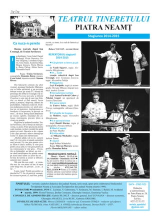 Zig-Zag
APOSTOLUL – revistă a cadrelor didactice din judeţul Neamţ, serie nouă, apare prin colaborarea Sindicatului
Învăţământ Neamţ şi Asociaţiei Învăţătorilor din judeţul Neamţ (martie 1999).
FONDATORI l noiembrie, 1934: C. Luchian, V. Gaboreanu, V. Scripcaru, M. Stamate, I. Rafail, M. Avădanei
l martie, 1999: Florin Florescu, Ştefan Corneanu, Gheorghe Amaicei, Dumitriţa Vasilca
CONSILIUL DE ADMINISTRAŢIE: Gabriel PLOSCĂ – director general, Iosif COVASAN – director economic,
Gheorghe AMAICEI, Liviu RUSU, Gabriela GRIGORE.
CONSILIUL DE REDACŢIE: Mircea ZAHARIA – redactor şef, Constantin TOMŞA – redactor şef adjunct,
Mihai FLOROAIA, Irina NASTASIU, A. OPRIŞ (subredacţia Roman), Dorian RADU – DTP;
Florin MOLDOVANU – editor online.
ISSN - 1582-3121
Redacţia
şi administraţia:
str. Petru Rareş nr. 24,
Piatra Neamţ.
Tel/fax:
0233.22.53.32
revista_apostolul
@yahoo.com
TEATRUL TINERETULUI
PIATRA NEAMŢ
Stagiunea 2014‐2015
PROGRAM AGENŢIA TEATRALĂ:
Marţi – Vineri: 11-12 şi 16-
19; Sâmbătă – Duminică: 16-19 l
Se pot rezerva bilete la adresa de e-
mail: rezervarebiletett@gmail.com
(de luni până vineri) sau la numerele
de telefon: 0752.149.735,
0233.211.036 l Pentru a fi valabile,
biletele aferente rezervărilor trebuie
achitate cu două zile înaintea specta-
colului.
Ca nuca‐n perete
Basme teatrale după Ion
Creangă, de Traian Savinescu
n distribuţie: CezarAntal, Daniel
Beşleagă, Victor Giurescu, Co-
rina Grigoraş, Loredana Grigo-
riu, Gina Gulai, Ecaterina Hâţu,
Dragoş Ionescu, Florin Mircea
jr, Rareş Pârlog, Adina Suciu,
Alexandra Suciu
Regia: Traian Savinescu;
scenografia: Romulus Boicu; muzica:
CezarAntal; mşcarea scenică: Simona
Rivera
Din bâlciurile colorate ale altor
vremuri, poznaşul Vasilache, Mărioara,
cea cu limba sprintenă, şi un povestaş
toboşar sosesc pe scena TT, însoţiţi de
personaje din tolba lui Creangă (veţi re-
cunoaşte Povestea porcului şi Dănilă
Prepeleac), care mai de care mai felu-
rite, cu mască şi fără mască. Avem
prinţi şi prinţese, târgoveţi, duhuri ale
pustietăţilor, vrăjitoare şi diavoli. Vicle-
nia pedepseşte prostia, cei umili umi-
lesc pe cei puternici, înţelepciunea se
însoţeşte cu încercarea, în poveşti cu
miez... de nucă. Întreg alaiul dănţuieşte
pe muzici zglobii, răsunând din cu-
rioase instrumente precum ţitera şi
vioara cu goarnă.
Regizorul şi ţesătorul textului, Tra-
ian Savinescu, este el însuşi un mare po-
vestaş, cu peste 20 de spectacole pentru
copii montate, inclusiv montări de operă
pentru cei mici. Bucuria sa de a spune
şi de a face poveşti a adus-o întreagă pe
scena TT, după cum mărturiseşte:
„Multor adulţi, (să nu zic, oameni
mari!) le vine greu să spună oamenilor
mici poveşti. Le vine greu pentru că n-
au făcut-o când a trebuit, le vine greu
pentru că au uitat, le vine greu pentru că
nu-i interesează, le vine greu… Poveş-
tile au întâmplări, au tâlcuri, au eroi…
iar când întruchiparea lor prinde contur
pe scena unui teatru cu actori de soi…
în baia de lumini şi sonuri şi tablouri,
oamenii mici visează.
Mă simt din nou copil… şi vreau,
din nou, de s-ar putea cu har, să spun
celor dragi mie, iar, poveşti…şi iar…şi
iar…”
Lume, lume! Porţile poveştilor se
deschid la TT. Nu vă potriviţi vremuri-
lor ca nuca-n perete, ci, mai bine, poftiţi
cu mic, cu mare, la o cură de fantezie şi
bucurie!
Raluca NACLAD – secretar literar
REPERTORIUL stagiunii
2014‐2015
l Gărgăriţele se întorc pe pă-
mânt
de Vasili Sigarev, regia: Ale-
xandru Mâzgăreanu
l O ... Ladă
creaţie colectivă după Ion
Creangă; text: Genţiana Ionescu;
regie: Alexandru Dabija
l Hippolytos
după Euripide; regie şi sceno-
grafie: Horaţiu Mihaiu; mişcare sce-
nică: András Lóránt
l Jurnalul unor nebuni
după Anton Pavlovici Cehov şi
Nikolai Gogol; un spectacol de
Louise Dănceanu
l Contra iubirii
de Esteve Soler; regia: Bobi
Pricop; scenografia: Adriana Dinu-
lescu
l Vicleniile lui Scapino
de Molière¸ regia: Alexandru
Mâzgăreanu
l Un spectacol ratat
după Daniil Harms; regia şi
scenografia: Horaţiu Mihaiu
l Black Comedy
de Peter Shaffer
l Fetiţa soldat
de Mihaela Michailov; regia:
Adrian Tamaş
l Anatol
după Arthur Schnitzler
Regia: Răzvan Muraru: sceno-
grafia: Romulus Boicu
Î
 