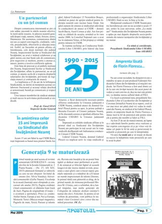 La Aniversare
Pag. 7
Mai 2015
APOSTOLUL
Generaţia 9 se maturizează
rimul număr pe anul acesta al revistei
semestriale GENERAŢIA 9 – revista
elevilor de la Şcoala Gimnazială nr. 2
Piatra-Neamţ – (Nr. 27, AN XIV,
2015) păstrează formatul şi rubricile
cu care ne-am obişnuit: Invitatul de
onoare (înv. Silvia Voaideş); Aniver-
sări/comemorări (Gellu Naum); Excelenţa
la ea acasă (laureaţii unor olimpiade şi con-
cursuri ale anului 2015); Pagina credinţei
(Anul comemorativ al sfântului Ioan Gură
de Aur); Pagina de originalitate (Creaţia –
o aventură a spiritului); Pitici cu condei;
Atelier literar, Europa şi noi; Noi şi Europa;
Misterele Terrei (Mecca-oraşul magnetic),
Paginile de mate, fizică; Pasiuni şi talente
etc. Revista este însoţită şi de un poster bine
tipărit şi dedicat unor performeri ai şcolii.
E de remarcat şi felicitat faptul că această
longevivă dar mereu tânără revistă, pose-
soare a unei glorii care a trecut repere gra-
niţele naţionale şi a mândriei de a fi lansat
un număr impresionant de talente (literare,
în primul rând) este păstorită cu drag, de la
primul număr, de inimoasa profesoară Mo-
nica M. Cristea, care a schimbat, de-a lun-
gul timpului, mai multe generaţii ale
Colegiului de redacţie alcătuit (atenţie!)
numai din elevi. Felicitări. Şi pentru că tot
vorbim de perenitate, vom publica în nu-
mărul viitor Cuvântul către cititor din nu-
mărul prezentat. (M. Z.)
P
Un parteneriat
cu un ţel comun
Despre comunicarea interumană se ştie că
este adânc ancorată în stările noastre afective,
în motivaţiile noastre, în părerea noastră gene-
rală despre viaţă, oameni, relaţii, fericire, noroc,
Dumnezeu. De asemenea, comunicarea dintre
noi are ca suport convingerile, credinţele, valo-
rile, prejudecăţile, obiceiurile şi educaţia noas-
tră. Astfel, ne bucurăm să putem afirma că,
întotdeauna, cele două instituţii din judeţul
Neamţ, Inspectoratul Şcolar şi Sindicatul din
Învăţământ, au avut o strânsă colaborare şi au
găsit mereu cea mai bună cale de comunicare,
prin negociere şi mediere, pentru a atenua şi,
uneori, pentru a rezolva conflictele apărute.
Este bine de precizat şi că ambele instituţii
din Neamţ, Inspectoratul Şcolar şi Sindicatul
din Învăţământ, aflate în parteneriat, au un ţel
comun, şi anume acela de a respecta drepturile
salariaţilor din învăţământ, prevăzute de legi-
slaţia muncii şi contractele de muncă.
La împlinirea a 25 de ani de la înfiinţarea
Sindicatului, ne dorim să menţinem aceeaşi co-
laborare fructuoasă şi aceeaşi relaţie deschisă
şi armonioasă, bazată pe comunicare şi respect
reciproc.
Urez tuturor membrilor de sindicat sănătate
şi mult succes în activitatea profesională şi sin-
dicală.
Prof. dr. Viorel STAN
Inspector Şcolar General
În amintirea celor
15 ani împreună
cu Sindicatul din
Învăţământ Neamţ
Acum 15 ani am bătut la uşa CSDR Bucu-
reşti împreună cu bunul meu prieten Vasile An-
ghel, liderul Federaţiei 15 Noiembrie Braşov,
căutând un punct de sprijin sindical pentru fe-
deraţia noastră care tocmai luase fiinţă. Am
găsit oameni de omenie şi sindicalişti adevăraţi
în conducătorii de atunci ai CSDR – domnii
Iacob Baciu, Aurel Cornea şi alţii. Am fost pri-
miţi cu căldură de aceştia, urmând ca în vara
anului 2000, la Consiliul Naţional care a avut
loc în staţiunea Venus, să fim propuşi şi validaţi
pentru intrarea în CSDR.
În toamna aceluiaşi an Conducerea Sindi-
catului Liber UMARO, prin liderul său Ioan
Amariei, a făcut demersurile necesare pentru
afilierea sindicatului la Uniunea judeţeană a
CSDR Neamţ, condusă atunci de domnul Ga-
briel Ploscă pentru ca apoi, la prima şedinţă a
Biroului Executiv al Uniunii judeţene Neamţ,
să fie discutată cererea şi aprobată afilierea Sin-
dicatului UMARO la Uniunea judeţeană
Neamţ.
Împreună cu celelalte sindicate afiliate şi în
primul rând cu Sindicatul din Învăţământ
Neamţ am participat în toţi aceşti ani la viaţa
sindicală desfăşurată sub îndrumarea conduce-
rii Uniunii CSDR Neamţ.
Liderul Uniunii Neamţ, domnul Gabriel
Ploscă s-a implicat activ în viaţa sindicală şi
profesională a organizaţiei Sindicatului Liber
UMARO, fiind cu noi, la bine şi la rău.
Mulţumind conducerii CSDR Neamţ pen-
tru încrederea pe care ne-au acordat-o acum 15
ani, astăzi la ceas aniversar, urăm „La mulţi
ani!” Sindicatului din Învăţământ Neamţ pentru
a apăra pe mai departe drepturile socio-profe-
sionale ale tuturor nemţenilor din învăţământ şi
nu numai.
Cu stimă şi consideraţie,
Preşedintele Sindicatului Liber UMARO,
Ioan AMARIEI
Amprenta lăsată
de Florin Florescu…
(urmare din pag. 1)
Nu am ezitat niciodată, ba dimpotrivă este o
mândrie să spun că sunt produsul Federaţiei Sin-
dicatelor Libere din Învăţământ şi al mişcării sin-
dicale. Iar Florin Florescu a fost unul dintre cei
de la care am învăţat meserie din acest punct de
vedere şi sunt convins că, deşi nu mai este printre
noi, va rămâne mereu sufletul tânăr al FSLI.
Cu riscul ca prietenul meu, preşedintele Sin-
dicatului Liber al Lucrătorilor din Învăţământ şi
Cercetare Ştiinţifică Neamţ să se supere, cred că
vor mai trece ani până când voi vedea în sindi-
catul din Neamţ, un sindicat al lui Gabriel Ploscă,
pentru că amprenta lăsată de Florin Florescu a
rămas încă la fel de puternică atât pentru mine
cât şi pentru alţi membri şi lideri ai FSLI.
Au fost 25 de ani de muncă intensă, aţi luptat
ca o adevărată familie pentru orice realizare şi
îmi exprim convingerea că şi pe viitor veţi ră-
mâne cel puţin la fel de uniţi şi perseverenţi în
acţiunile şi proiectele pe care le întreprindeţi.
Vă urez La mulţi ani şi să reuşiţi să duceţi
cu succes la îndeplinire toate proiectele pe care
le aveţi în plan!
 