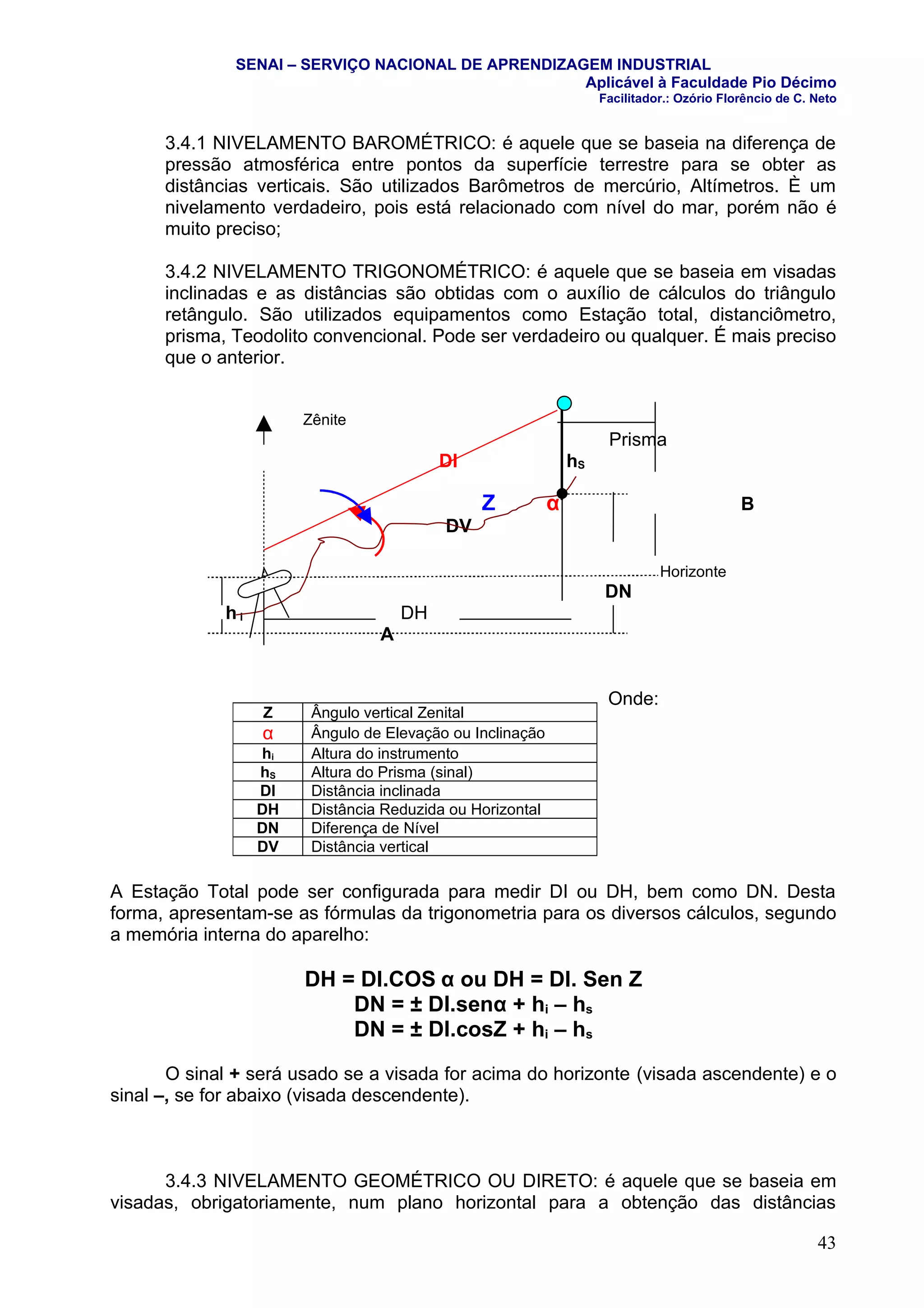 SENAI – SERVIÇO NACIONAL DE APRENDIZAGEM INDUSTRIAL
                                                    Aplicável à Faculdade Pio Décimo
                                                                    Facilitador.: Ozório Florêncio de C. Neto


      3.4.1 NIVELAMENTO BAROMÉTRICO: é aquele que se baseia na diferença de
      pressão atmosférica entre pontos da superfície terrestre para se obter as
      distâncias verticais. São utilizados Barômetros de mercúrio, Altímetros. È um
      nivelamento verdadeiro, pois está relacionado com nível do mar, porém não é
      muito preciso;

      3.4.2 NIVELAMENTO TRIGONOMÉTRICO: é aquele que se baseia em visadas
      inclinadas e as distâncias são obtidas com o auxílio de cálculos do triângulo
      retângulo. São utilizados equipamentos como Estação total, distanciômetro,
      prisma, Teodolito convencional. Pode ser verdadeiro ou qualquer. É mais preciso
      que o anterior.


                       Zênite
                                                                     Prisma
                                          DI                   hS

                                               Z           α                                B
                                          DV

                                                                              Horizonte
                                                                     DN
             hi                      DH
                                 A


                                                                     Onde:
                  Z     Ângulo vertical Zenital
                  α     Ângulo de Elevação ou Inclinação
                  hi    Altura do instrumento
                  hS    Altura do Prisma (sinal)
                  DI    Distância inclinada
                  DH    Distância Reduzida ou Horizontal
                  DN    Diferença de Nível
                  DV    Distância vertical

A Estação Total pode ser configurada para medir DI ou DH, bem como DN. Desta
forma, apresentam-se as fórmulas da trigonometria para os diversos cálculos, segundo
a memória interna do aparelho:

                       DH = DI.COS α ou DH = DI. Sen Z
                           DN = ± DI.senα + hi – hs
                           DN = ± DI.cosZ + hi – hs

       O sinal + será usado se a visada for acima do horizonte (visada ascendente) e o
sinal –, se for abaixo (visada descendente).



      3.4.3 NIVELAMENTO GEOMÉTRICO OU DIRETO: é aquele que se baseia em
visadas, obrigatoriamente, num plano horizontal para a obtenção das distâncias

                                                                                                         43
 