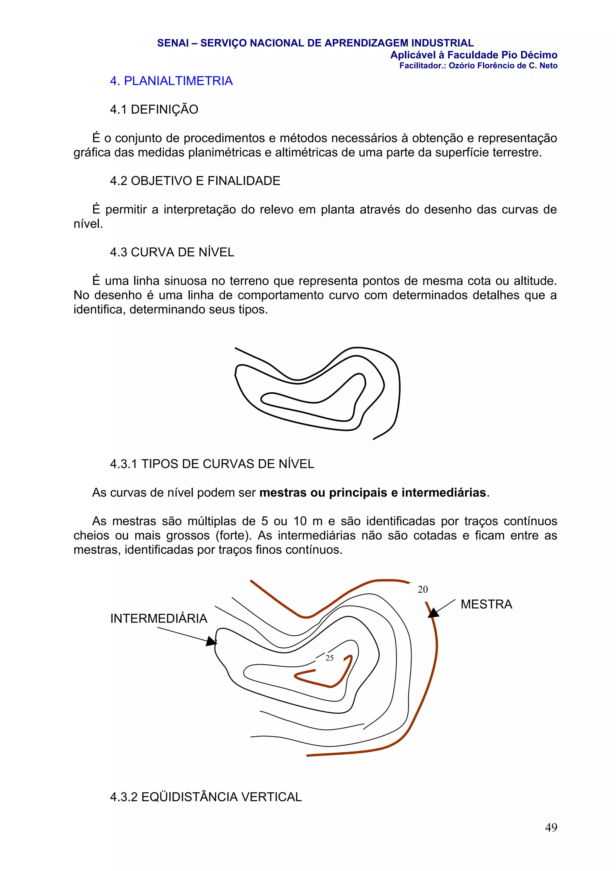 SENAI – SERVIÇO NACIONAL DE APRENDIZAGEM INDUSTRIAL
                                                    Aplicável à Faculdade Pio Décimo
                                                         Facilitador.: Ozório Florêncio de C. Neto

      4. PLANIALTIMETRIA

      4.1 DEFINIÇÃO

   É o conjunto de procedimentos e métodos necessários à obtenção e representação
gráfica das medidas planimétricas e altimétricas de uma parte da superfície terrestre.

      4.2 OBJETIVO E FINALIDADE

   É permitir a interpretação do relevo em planta através do desenho das curvas de
nível.

      4.3 CURVA DE NÍVEL

   É uma linha sinuosa no terreno que representa pontos de mesma cota ou altitude.
No desenho é uma linha de comportamento curvo com determinados detalhes que a
identifica, determinando seus tipos.




      4.3.1 TIPOS DE CURVAS DE NÍVEL

   As curvas de nível podem ser mestras ou principais e intermediárias.

   As mestras são múltiplas de 5 ou 10 m e são identificadas por traços contínuos
cheios ou mais grossos (forte). As intermediárias não são cotadas e ficam entre as
mestras, identificadas por traços finos contínuos.


                                                             20
                                                                        MESTRA
      INTERMEDIÁRIA


                                            25




      4.3.2 EQÜIDISTÂNCIA VERTICAL

                                                                                              49
 