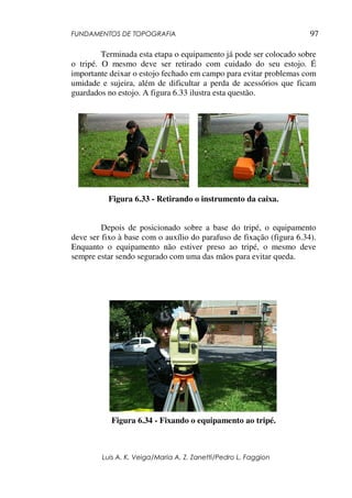 FUNDAMENTOS DE TOPOGRAFIA
Luis A. K. Veiga/Maria A. Z. Zanetti/Pedro L. Faggion
97
Terminada esta etapa o equipamento já pode ser colocado sobre
o tripé. O mesmo deve ser retirado com cuidado do seu estojo. É
importante deixar o estojo fechado em campo para evitar problemas com
umidade e sujeira, além de dificultar a perda de acessórios que ficam
guardados no estojo. A figura 6.33 ilustra esta questão.
Figura 6.33 - Retirando o instrumento da caixa.
Depois de posicionado sobre a base do tripé, o equipamento
deve ser fixo à base com o auxílio do parafuso de fixação (figura 6.34).
Enquanto o equipamento não estiver preso ao tripé, o mesmo deve
sempre estar sendo segurado com uma das mãos para evitar queda.
Figura 6.34 - Fixando o equipamento ao tripé.
 